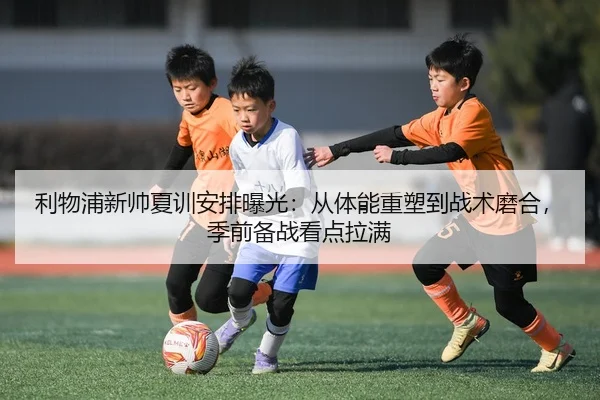 利物浦新帅夏训安排曝光：从体能重塑到战术磨合，季前备战看点拉满